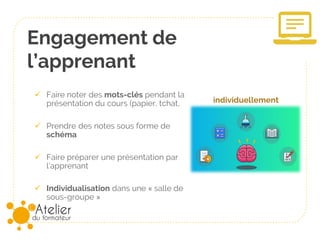 Engagement de
l’apprenant
✓ Faire noter des mots-clés pendant la
présentation du cours (papier, tchat,
✓ Prendre des notes sous forme de
schéma
✓ Faire préparer une présentation par
l’apprenant
✓ Individualisation dans une « salle de
sous-groupe »
individuellement
 