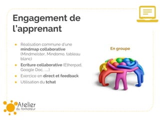 Engagement de
l’apprenant
● Réalisation commune d’une
mindmap collaborative
(Mindmeister, Mindomo, tableau
blanc)
● Ecriture collaborative (Etherpad,
Google Doc, …)
● Exercice en direct et feedback
● Utilisation du tchat
En groupe
 