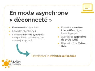 En mode asynchrone
« déconnecté »
● Formuler des questions
● Faire des recherches
● Faire une fiche de synthèse à
chaque fin de séance : qu’est-
ce que j’ai appris ?
Développer le travail en autonomie
● Faire des exercices
interactifs en ligne
(Learningapps)
● Aller sur la plateforme
de cours (LMS)
● Répondre à un Vidéo-
Quiz
 