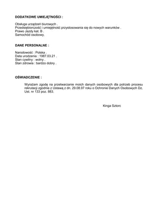 DODATKOWE UMIEJĘTNOŚCI :
Obsługa urządzeń biurowych .
Przedsiębiorczość i umiejętność przystosowania się do nowych warunków .
Prawo Jazdy kat. B .
Samochód osobowy.
DANE PERSONALNE :
Narodowość : Polska .
Data urodzenia : 1987.03.21 .
Stan cywilny : wolny .
Stan zdrowia : bardzo dobry .
OŚWIADCZENIE :
Wyrażam zgodę na przetwarzanie moich danych osobowych dla potrzeb procesu
rekrutacji zgodnie z Ustawą z dn. 29.08.97 roku o Ochronie Danych Osobowych Dz.
Ust. nr 133 poz. 883.
Kinga Sztorc
 
