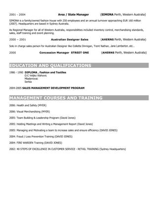 2001 - 2004                                Area / State Manager                  (SIMONA Perth, Western Australia)

SIMONA is a family/owned fashion house with 250 employees and an annual turnover approaching EUR 160 million
(2007). Headquarters are based in Sydney Australia.

As Regional Manager for all of Western Australia, responsibilities included inventory control, merchandising standards,
sales, staff training and event planning.

2000 – 2001                          Australian Designer Sales                   (AHERNS Perth, Western Australia)

Solo in charge sales person for Australian Designer like Collette Dinnigan, Trent Nathan, Jane Lamberton, etc...

2000                      Concession Manager STREET ONE                           (AHERNS Perth, Western Australia)



EDUCATION AND QUALIFICATIONS
1986 - 1990 DIPLOMA , Fashion and Textiles
            O.C Veljko Vlahovic
            Mladenovac
            Serbia

2004-2005 SALES MANAGEMENT DEVELOPMENT PROGRAM



MANAGEMENT COURSES AND TRAINING
2006: Health and Safety (MYER)

2006: Visual Merchandising (MYER)

2005: Team Building & Leadership Program (David Jones)

2005: Holding Meetings and Writing a Management Report (David Jones)

2005: Managing and Motivating a team to increase sales and ensure efficiency (DAVID JONES)

2004: Fraud / Loss Prevention Training (DAVID JONES)

2004: FIRE WARDEN Training (DAVID JONES)

2002: 40 STEPS OF EXCELLENCE IN CUSTOMER SERVICE - RETAIL TRAINING (Sydney Headquarters)
 