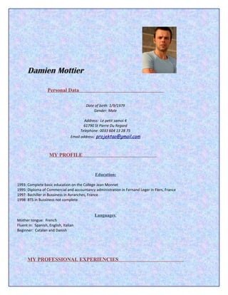 Damien Mottier

                   Personal Data

                                         Date of birth: 1/9/1979
                                             Gender: Male

                                          Address: Le petit samoi 4
                                          61790 St Pierre Du Regard
                                        Telephone: 0033 604 13 28 75
                                  Email address: projektao@gmail.com



                    MY PROFILE


                                              Education:

1993: Complete basic education on the College Jean Monnet
1995: Diploma of Commercial and accountancy administration in Fernand Leger in Flers, France
1997: Bachiller in Bussiness in Avranches, France
1998: BTS in Bussiness not complete


                                              Languages:
Mother tongue: French
Fluent in: Spanish, English, Italian
Beginner: Catalan and Danish




      MY PROFESSIONAL EXPERIENCIES
 