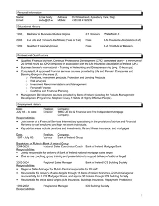 Personal Information
Name: Enda Brady Address 35 Whitestrand, Aylesbury Park, Sligo
Email: enda@iqf.ie Mobile: +353 86 4192239
Educational History
1995 Bachelor of Business Studies Degree 2:1 Honours Waterford I.T.
2005 LIA Life and Pensions Certificate (Pass or Fail) Pass Life Insurance Association (LIA)
1999 Qualified Financial Adviser Pass LIA / Institute of Bankers
Professional Qualifications
• Qualified Financial Adviser. Continual Professional Development (CPD) completed yearly - a minimum of
20 formal hours pa. CPD completed in association with the Life Insurance Association of Ireland (LIA).
• Business Network International – Training in Networking and Entrepreneurship (avg. 10 hours pa)
• Completed LIA approved financial services courses provided by Life and Pension Companies and
Banking Groups in the areas of;
o Pensions, Investment products, Protection and Lending Products
o Risk Analysis
o Investment Recommendations and Management
o Personal Finance
o Cashflow and Financial Planning.
• Management Development courses provided by Bank of Ireland (Leading for Results Management
Development Programme, Stephen Covey 7 Habits of Highly Effective People).
Employment History
Date: Position: Company:
July ’05 – to date: Director TIMC Ltd t/a iQ Financial and The Independent Mortgage
Company.
Responsibilities:
• Joint owner of a Financial Services Intermediary specialising in the provision of advice and Financial
Reviews for self employed and high net worth individuals.
• Key advice areas include pensions and investments, life and illness insurance, and mortgages
Date: Position: Company:
1997 - July ‘05: Various Bank of Ireland Group
Breakdown of Roles in Bank of Ireland Group
2004-2005 National Sales Coordinator/Coach Bank of Ireland Mortgage Bank
Responsibilities:
• Jointly responsible for delivery of Bank of Ireland national mortgage sales target
• One to one coaching, group training and presentations to support delivery of national target
2002-2004 Regional Sales Manager Bank of Ireland/ICS Building Society
Responsibilities:
• Regional Sales Manager for Dublin Central responsible for 20 staff
• Responsible for delivery of sales targets through 15 Bank of Ireland branches, and full managerial
responsibility for 5 ICS Mortgage Stores, and approx 30 brokers through ICS Building Society
• Responsible for cross sales targets (Life Insurance, Buildings Insurance, Repayment Protection)
1999-2002 Programme Manager ICS Building Society
Responsibilities:
1
 