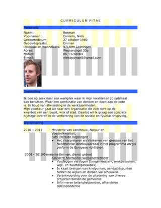 CURRICULUM VITAE

Personalia
Naam:                      Bosman
Voornamen:                 Cornelis, Niels
Geboortedatum:             27 oktober 1980
Geboorteplaats:            Emmen
Postcode en Woonplaats:    9718cm Groningen
Adres:                     Westersingel 30a
Mobiel:                    06-13746984
E-mail:                    nielsbosman5@gmail.com




Doelstelling

Ik ben op zoek naar een werkplek waar ik mijn kwaliteiten zo optimaal
kan benutten. Waar een combinatie van denken en doen aan de orde
is. Ik houd van afwisseling in de werkzaamheden.
Mijn voorkeur gaat uit naar een organisatie die zich richt op de
kwaliteit van een buurt, wijk of stad. Daarbij wil ik graag een concrete
bijdrage leveren in de verbetering van de sociale en fysieke omgeving.

Werkervaring

2010 – 2011        Ministerie van Landbouw, Natuur en
                   Voedselkwaliteit.
                   Fors Percelen Regelingen
                   • Het interpreteren en intekenen van grenzen van het
                      Nederlandse landbouwareaal in het programma Arcgis
                      conform de Europese richtlijnen.

2008 - 2010 Gemeente Emmen, dienst gebied
                Assistent-teamleider/werkvoorbereider
                • Vastleggen verslagen (burgemeester-, werkbezoeken,
                   wijk- en buurtorganisaties)
                • In kaart brengen van knelpunten, aandachtspunten
                   binnen de wijken en dorpen via schouwen.
                • Verantwoording over de uitvoering van diverse
                   projecten binnen de gemeente
                • Informeren belanghebbenden, afhandelen
                   correspondentie
 