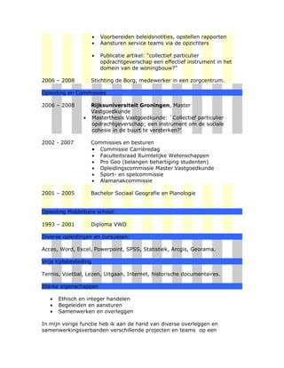 •   Voorbereiden beleidsnotities, opstellen rapporten
                       •   Aansturen service teams via de opzichters

                       •   Publicatie artikel: “collectief particulier
                           opdrachtgeverschap een effectief instrument in het
                           domein van de woningbouw?”

2006 – 2008         Stichting de Borg, medewerker in een zorgcentrum.

Opleiding en Commissies

2006 – 2008         Rijksuniversiteit Groningen, Master
                    Vastgoedkunde
                •   Masterthesis Vastgoedkunde: `Collectief particulier
                    opdrachtgeverschap; een instrument om de sociale
                    cohesie in de buurt te versterken?’

2002 - 2007         Commissies en besturen
                    • Commissie Carrièredag
                    • Faculteitsraad Ruimtelijke Wetenschappen
                    • Pro Geo (belangen behartiging studenten)
                    • Opleidingscommissie Master Vastgoedkunde
                    • Sport- en spelcommissie
                    • Alamanakcommissie

2001 – 2005         Bachelor Sociaal Geografie en Planologie


Opleiding Middelbare school:

1993 – 2001         Diploma VWO

Diverse opleidingen en cursussen:

Acces, Word, Excel, Powerpoint, SPSS, Statistiek, Arcgis, Georama.

Vrije tijdsbesteding

Tennis, Voetbal, Lezen, Uitgaan, Internet, historische documentaires.

Sterke eigenschappen

   •   Ethisch en integer handelen
   •   Begeleiden en aansturen
   •   Samenwerken en overleggen

In mijn vorige functie heb ik aan de hand van diverse overleggen en
samenwerkingsverbanden verschillende projecten en teams op een
 