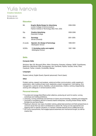 Yulia Ivanova
Creative Solutions
T 07944 895 202
E yulia@yulia-i.com

                      Education

                      BA          Graphic Media Design for Advertising                        2006-2009
                                  London College of Communications
                                  Fashion Institute of Technology (New York, USA)

                      Dip         Creative Advertising                                        2005-2006
                                  Cavendish College

                      BSc          Sociology                                                  2001-2005
                                   Brunel University

                      A-Levels     Spanish, Art, Design & Technology                          1999-2001
                                   Woldingham School

                      GCSEs        11 (including maths and english)                           1997-1999
                                   Woldingham School




                      Skills

                      Computer Skills

                      Windows, Mac OS, Microsoft Ofﬁce, iWork, Photoshop, Illustrator, InDesign, SAGE, QuarkXpress,
                      Mailchimp, Batchbook CRM, Groupspaces, Wix, Eventbrite, PayPal, Youtube, Vimeo, Flickr,
                      Facebook, Twitter, LinkedIn, ContactMe, Meetup

                      Languages

                      Russian (native), English (ﬂuent), Spanish (advanced), French (basic)

                      Other

                      Problem solving, research and analysis, verbal and written communication, public speaking &
                      presentation, team building & team work, leadership, project management, multi-tasking, time
                      management, customer service, ﬂexibility, cultural awareness, initiative, working independently,
                      working with colleagues in remote locations online.

                      Personal Interests
                      • Founded and manage Side Effects artist collective, producing art work for events, running
                        workshops and holding exhibitions.
                      • Lecturing, running workshops and seminars on topics around branding, marketing and enterprise.
                      • Launched a consultancy service to several creative enterprises, including Artiste-Artiste, NEON,
                        Scribble Ink and Gonzi Music.
                      • Reading to discover new ways of problem solving, global best practices and fresh perspectives on
                        common issues that can arise in professional or person life. Trying out new approaches and
                        adapting them to speciﬁc situations, to maintain a ﬂexible attitude and an intellectual acuity.
                      • DIY home improvements, that engage spacial awareness and mechanical thought, as well as
                        creative ﬂair.
 