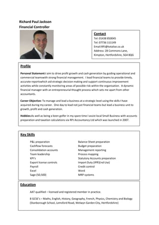 Richard Paul Jackson
Financial Controller
                                                              Contact
                                                              Tel: 01438 850045
                                                              Tel: 07736 111149
                                                              Email:RPJ@totalise.co.uk
                                                              Address: 28 Commons Lane,
                                                              Kimpton, Hertfordshire, SG4 8QG


Profile
Personal Statement:I aim to drive profit growth and cash generation by guiding operational and
commercial teamswith strong financial management. I lead financial teams to provide timely,
accurate reportswhich aid strategic decision making and support continuous improvement
activities while constantly monitoring areas of possible risk within the organisation. A dynamic
financial manager with an entrepreneurial thought process which sets me apart from other
accountants.

Career Objective: To manage and lead a business at a strategic level using the skills I have
acquired during my career. One day to lead not just financial teams but lead a business unit to
growth, profit and cash generation.

Hobbies:As well as being a keen golfer in my spare time I assist local Small Business with accounts
preparation and taxation calculations via RPJ Accountancy Ltd which was launched in 2007.



Key Skills
        P&L preparation                         Balance Sheet preparation
        Cashflow forecasts                      Budget preparation
        Consolidation accounts                  Management reporting
        Team leadership                         Process mapping
        KPI’s                                   Statutory Accounts preparation
        Export license controls                 Import Duty (IPREnd Use)
        Payroll                                 Credit control
        Excel                                   Word
        Sage (50,500)                           MRP systems


Education
        AAT qualified – licensed and registered member in practice.

        8 GCSE’s – Maths, English, History, Geography, French, Physics, Chemistry and Biology
        (Stanborough School, Lemsford Road, Welwyn Garden City, Hertfordshire)
 