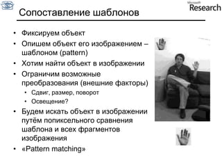 Сопоставление шаблоновФиксируем объектОпишем объект его изображением – шаблоном (pattern)Хотим найти объект в изображенииОграничим возможные преобразования (внешние факторы)Сдвиг, размер, поворотОсвещение?Будем искать объект в изображении путём попиксельного сравнения шаблона и всех фрагментов изображения«Pattern matching»