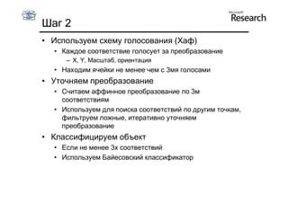 Шаг 2
• Используем схему голосования (Хаф)
  • Каждое соответствие голосует за преобразование
     – X, Y, Масштаб, ориентация
  • Находим ячейки не менее чем с 3мя голосами
• Уточняем преобразование
  • Считаем аффинное преобразование по 3м
    соответствиям
  • Используем для поиска соответствий по другим точкам,
    фильтруем ложные, итеративно уточняем
    преобразование
• Классифицируем объект
  • Если не менее 3х соответствий
  • Используем Байесовский классификатор
 