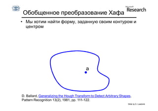 Обобщенное преобразование Хафа
• Мы хотим найти форму, заданную своим контуром и
  центром




                                          a




D. Ballard, Generalizing the Hough Transform to Detect Arbitrary Shapes,
Pattern Recognition 13(2), 1981, pp. 111-122.
                                                                     Slide by S. Lazebnik
 