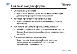 Неявные модели формы
• Обучение с учителем
  • Нужно знать положение объекта и маску сегментации
    для каждого тренировочного изображения
• Фазовое пространство непрерывное
  • Нужно применять методы кластеризации для поиска
    максимумов
• Как искать объекты на разных масштабах?
  • Вариант 1: проводить поиск для нескольких масштабов
  • Вариант 2: использовать особые точки, инвариантные к
    масштабу
• Этап верификации очень важен
  • Когда гипотеза о положении объекта получена,
    накладываем детальный шаблон, проводим
    попиксельное сравнение и т.д.


                                                      Slide by S. Lazebnik
 