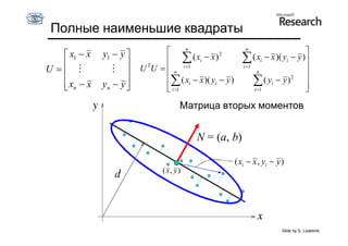 Полные наименьшие квадраты
                                      n                    n
    x1  x   y1  y                                                          
                                      ( xi  x ) 2      ( xi  x )( yi  y )
U  
                  
                          T
                         U U   n i 1                  i 1
                                                                n               
                                ( x  x )( y  y )                ( yi  y ) 2 
    xn  x
             yn  y 
                               i
                                i 1
                                                i             
                                                              i 1
                                                                                
                                                                                
                                     Матрица вторых моментов


                                         N = (a, b)

                                                       ( xi  x , yi  y )
                               ( x, y)




                                                                         Slide by S. Lazebnik
 