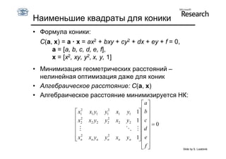 Наименьшие квадраты для коники
• Формула коники:
  C(a, x) = a · x = ax2 + bxy + cy2 + dx + ey + f = 0,
      a = [a, b, c, d, e, f],
      x = [x2, xy, y2, x, y, 1]
• Минимизация геометрических расстояний –
  нелинейная оптимизация даже для коник
• Алгебраическое расстояние: C(a, x)
• Алгебраическое расстояние минимизируется НК:
                                                a
                x12                             
                       x1 y1   y12   x1   y1 1  b 
                2              2              
                x2    x2 y2   y2    x2   y2 1 c
                                               0
                                             d 
                2              2              
                xn
                      xn yn   yn    xn   yn 1 e
                                               
                                                f
                                                       Slide by S. Lazebnik
 