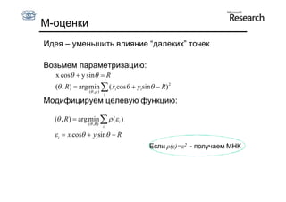 М-оценки
Идея – уменьшить влияние “далеких” точек

Возьмем параметризацию:
  x cos  y sin  R
  ( , R)  arg min  ( xi cos  yisin  R) 2
                ( ,  )
                           i
Модифицируем целевую функцию:

  ( , R )  arg min   ( i )
                ( ,R )
                           i

   i  xi cos  yi sin  R
                                      Если ρ(ε)=ε2 - получаем МНК
 