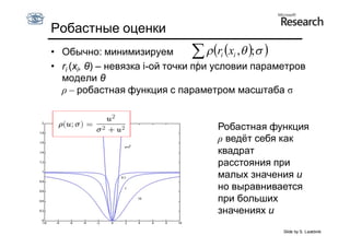 Робастные оценки
• Обычно: минимизируем               ri xi ,  ; 
                                   i
• ri (xi, θ) – невязка i-ой точки при условии параметров
  модели θ
  ρ – робастная функция с параметром масштаба σ


                                    Робастная функция
                                    ρ ведёт себя как
                                    квадрат
                                    расстояния при
                                    малых значения u
                                    но выравнивается
                                    при больших
                                    значениях u
                                                   Slide by S. Lazebnik
 