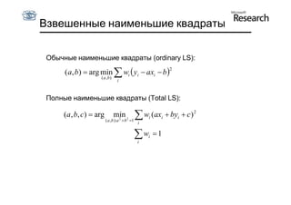 Взвешенные наименьшие квадраты

 Обычные наименьшие квадраты (ordinary LS):

      ( a, b)  arg min  wi  yi  axi  b 
                                                          2
                   ( a ,b)
                               i



 Полные наименьшие квадраты (Total LS):

      (a, b, c)  arg        min 2
                              2              wi (axi  byi  c ) 2
                        ( a ,b ):a  b 1
                                             i

                                            w
                                             i
                                                 i   1
 