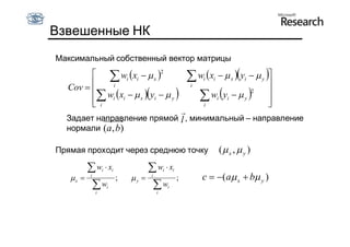 Взвешенные НК
Максимальный собственный вектор матрицы
          wi  xi   x 2                              w x   y   
                                                             i   i              x   i       y
  Cov     i
         w  x    y   
                                                         i                   
                                                            w y    
                                                                                        2

         i i
         i
                    x   i    y
                                                             i
                                                                     i      i
                                                                             
                                                                             
                                                                                    y

                            
  Задает направление прямой l , минимальный – направление
  нормали (a , b)

Прямая проходит через среднюю точку                                      ( x ,  y )
          w  x  i       i          w x   i       i
   x    i
                 ;            y    i
                                           ;                 c  (a x  b y )
           w i
                      i               w i
                                                 i
 