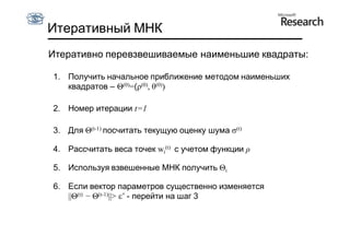 Итеративный МНК
Итеративно перевзвешиваемые наименьшие квадраты:

1. Получить начальное приближение методом наименьших
   квадратов – Θ(0)=(ρ(0), θ(0))

2. Номер итерации t=1

3. Для Θ(t-1) посчитать текущую оценку шума σ(t)

4. Рассчитать веса точек wi(t) с учетом функции ρ

5. Используя взвешенные МНК получить Θi

6. Если вектор параметров существенно изменяется
   ||Θ(t) − Θ(t-1)||> ε’ - перейти на шаг 3
 