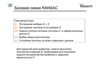 Базовая схема RANSAC


Повторяем N раз:
(i) Построение выборки S  X
(ii) Построение гипотезы  по выборке S
(iii) Оценка степени согласия гипотезы  и набора исходных
      данных X
(iv) Выбор наилучшей гипотезы
(v) Уточнение гипотезы по всем «хорошим» данным


 Для заданной доли выбросов  можно рассчитать
 количество итераций N, необходимое для получения
 модели построенной без выбросов с заданной
 вероятностью P
 
