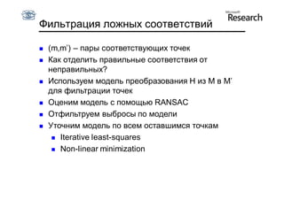 Фильтрация ложных соответствий

   (m,m’) – пары соответствующих точек
   Как отделить правильные соответствия от
    неправильных?
   Используем модель преобразования H из M в M’
    для фильтрации точек
   Оценим модель с помощью RANSAC
   Отфильтруем выбросы по модели
   Уточним модель по всем оставшимся точкам
      Iterative least-squares

      Non-linear minimization
 