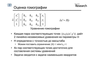 Оценка гомографии

   xi   h11    h12   h13   xi 
  yi   h21
                h22   h23   yi 
                                        x '  Hy
   1   h31
                h32   h33   1 
                              
                   Уравнение гомографии
• Каждая пара соответствующих точек {(x,y),(x’,y’)} даёт
  2 линейно-независимых уравнения на параметры H
• H определена с точностью до масштаба
   • Можем поставить ограничение ||H||=1 или h33=1
• 4х пар соответствующих точек достаточно для
  составления системы уравнений
• Задача сводится к задаче наименьших квадратов
 