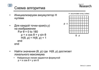 Схема алгоритма
•   Инициализируем аккумулятор H
    нулями
                                            ρ
•   Для каждой точки края(x,y)
    на изображении
      For θ = 0 to 180
         ρ = x cos θ + y sin θ                    θ
         H(θ, ρ) = H(θ, ρ) + 1
      end
    end

•   Найти значения (θ, ρ) где H(θ, ρ) достигает
    локального максимума
    •   Найденные линии задаются формулой
        ρ = x cos θ + y sin θ

                                                      Slide by S. Lazebnik
 