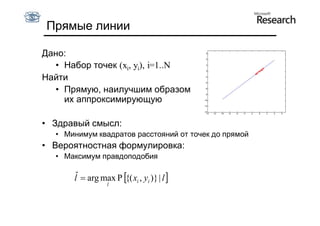 Прямые линии

Дано:
  • Набор точек (xi, yi), i=1..N
Найти
  • Прямую, наилучшим образом
    их аппроксимирующую

• Здравый смысл:
  • Минимум квадратов расстояний от точек до прямой
• Вероятностная формулировка:
  • Максимум правдоподобия

      lˆ  arg max P {( xi , yi )} | l 
                  l
 