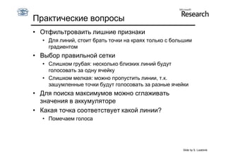 Практические вопросы
• Отфильтроваить лишние признаки
  • Для линий, стоит брать точки на краях только с большим
    градиентом
• Выбор правильной сетки
  • Слишком грубая: несколько близких линий будут
    голосовать за одну ячейку
  • Слишком мелкая: можно пропустить линии, т.к.
    зашумленные точки будут голосовать за разные ячейки
• Для поиска максимумов можно сглаживать
  значения в аккумуляторе
• Какая точка соответствует какой линии?
  • Помечаем голоса




                                                      Slide by S. Lazebnik
 