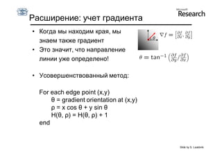 Расширение: учет градиента
• Когда мы находим края, мы
  знаем также градиент
• Это значит, что направление
  линии уже определено!

• Усовершенствованный метод:

  For each edge point (x,y)
      θ = gradient orientation at (x,y)
      ρ = x cos θ + y sin θ
      H(θ, ρ) = H(θ, ρ) + 1
  end


                                          Slide by S. Lazebnik
 