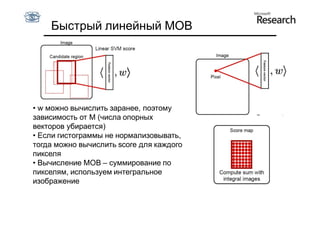 Быстрый линейный MОВ
   •




• w можно вычислить заранее, поэтому
зависимость от M (числа опорных
векторов убирается)
• Если гистограммы не нормализовывать,
тогда можно вычислить score для каждого
пикселя
• Вычисление МОВ – суммирование по
пикселям, используем интегральное
изображение
 