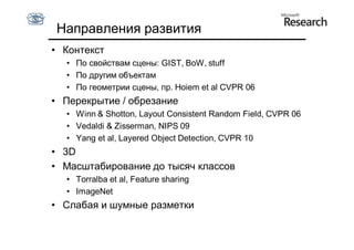 Направления развития
• Контекст
  • По свойствам сцены: GIST, BoW, stuff
  • По другим объектам
  • По геометрии сцены, пр. Hoiem et al CVPR 06
• Перекрытие / обрезание
  • Winn & Shotton, Layout Consistent Random Field, CVPR 06
  • Vedaldi & Zisserman, NIPS 09
  • Yang et al, Layered Object Detection, CVPR 10
• 3D
• Масштабирование до тысяч классов
  • Torralba et al, Feature sharing
  • ImageNet
• Слабая и шумные разметки
 