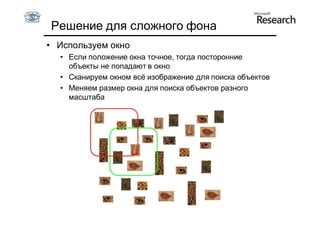 Решение для сложного фона
• Используем окно
  • Если положение окна точное, тогда посторонние
    объекты не попадают в окно
  • Сканируем окном всё изображение для поиска объектов
  • Меняем размер окна для поиска объектов разного
    масштаба
 
