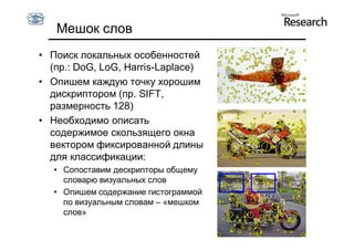 Мешок слов
• Поиск локальных особенностей
  (пр.: DoG, LoG, Harris-Laplace)
• Опишем каждую точку хорошим
  дискриптором (пр. SIFT,
  размерность 128)
• Необходимо описать
  содержимое скользящего окна
  вектором фиксированной длины
  для классификации:
   • Сопоставим дескрипторы общему
     словарю визуальных слов
   • Опишем содержание гистограммой
     по визуальным словам – «мешком
     слов»
 