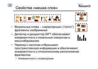 Свойства «мешка слов»




• Визуальные слова – «характерные» (“iconic”)
  фрагменты изображения
• Детектор и дескриптор SIFT обеспечивает
  инвариантность к локальным поворотам и
  масштабированию
• Переход к частотам отбрасывает
  пространственную информацию и обеспечивает
  инвариантность к относительному расположение
  фрагментов
  • Инвариантность к конфигурации
 