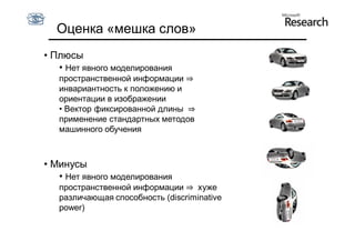 Оценка «мешка слов»
• Плюсы
   • Нет явного моделирования
   пространственной информации ⇒
   инвариантность к положению и
   ориентации в изображении
   • Вектор фиксированной длины ⇒
   применение стандартных методов
   машинного обучения



• Минусы
   • Нет явного моделирования
   пространственной информации ⇒ хуже
   различающая способность (discriminative
   power)
 