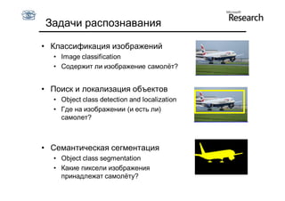 Задачи распознавания

• Классификация изображений
  • Image classification
  • Содержит ли изображение самолёт?


• Поиск и локализация объектов
  • Object class detection and localization
  • Где на изображении (и есть ли)
    самолет?



• Cемантическая сегментация
  • Object class segmentation
  • Какие пиксели изображения
    принадлежат самолёту?
 