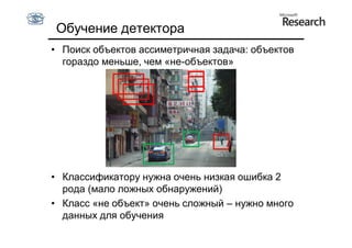 Обучение детектора
• Поиск объектов ассиметричная задача: объектов
  гораздо меньше, чем «не-объектов»




• Классификатору нужна очень низкая ошибка 2
  рода (мало ложных обнаружений)
• Класс «не объект» очень сложный – нужно много
  данных для обучения
 