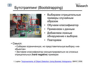 Бутстраппинг (Bootstrapping)
                                     • Выбираем отрицательные
                                       примеры случайным
                                       образом
                                     • Обучаем классификатор
                                     • Применяем к данным
                                     • Добавляем ложные
                                       обнаружение к выборке
                                     • Повторяем
• Смысл:
   • Соберем ограниченную, но представительную выборку «не-
   обьектов»
   • Заставим классификатор сконцентрироваться на сложных
   отрицательных (hard negative) примерах

  I. Laptev "Improvements of Object Detection Using Boosted Histograms« ВMVC 2006
 