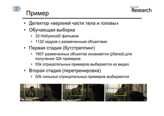 Пример
• Детектор «верхней части тела и головы»
• Обучающая выборка
  • 33 Hollywood2 фильмов
  • 1122 кадров с размеченным объектами
• Первая стадия (бутстреппинг)
  • 1607 размеченных объектов искажается (jittered) для
    получения 32k примеров
  • 55k отрицательных примеров выбирается из видео
• Вторая стадия (перетренировка)
  • 50k сильных отрицательных примеров выбираются
 