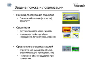 Задача поиска и локализации

• Поиск и локализация объектов
  • Где на изображении (и есть ли)
    самолет?


• Сложности
  • Внутриклассовая изменчивость
  • Изменение свойств съёмки
    (освещение, точка обзора, размер)



• Сравнение с классификацией
  • Структурный выход (где объект,
    ограничивающий прямоугольник)
  • Положение обычно задаётся при
    тренировке
 