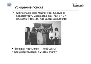 Ускорение поиска
 • Скользящее окно медленное, т.к. нужно
   пересмотреть множество окон пр.: x × y ×
   масштаб ≈ 100,000 для картинки 320×240




• Большая часть окон – не объекты
• Как ускорить поиск с учетом этого?
 