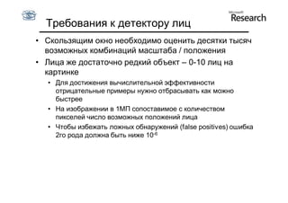 Требования к детектору лиц
• Скользящим окно необходимо оценить десятки тысяч
  возможных комбинаций масштаба / положения
• Лица же достаточно редкий объект – 0-10 лиц на
  картинке
  • Для достижения вычислительной эффективности
    отрицательные примеры нужно отбрасывать как можно
    быстрее
  • На изображении в 1МП сопоставимое с количеством
    пикселей число возможных положений лица
  • Чтобы избежать ложных обнаружений (false positives) ошибка
    2го рода должна быть ниже 10-6
 