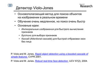 Детектор Violo-Jones
   • Основополагающий метод для поиска объектов
     на изображении в реальном времени
   • Обучение очень медленное, но поиск очень быстр
   • Основные идеи:
       • Интегральные изображения для быстрого вычисления
         признаков
       • Бустинг для выбора признаков
       • Каскад (Attentional cascade) для быстрой отбраковки окон
         без лица




P. Viola and M. Jones. Rapid object detection using a boosted cascade of
simple features. CVPR 2001.
P. Viola and M. Jones. Robust real-time face detection. IJCV 57(2), 2004.
 