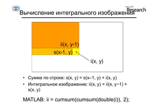 Вычисление интегрального изображения




                   ii(x, y-1)
                s(x-1, y)
                                  i(x, y)


 • Сумма по строке: s(x, y) = s(x–1, y) + i(x, y)
 • Интегральное изображение: ii(x, y) = ii(x, y−1) +
   s(x, y)

 MATLAB: ii = cumsum(cumsum(double(i)), 2);
 