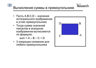 Вычисление суммы в прямоугольнике

• Пусть A,B,C,D – значения
  интегрального изображения
  в углах прямоугольника
                              D     B
• Тогда сумма значений
  пикселов в исходном
  изображении вычисляется
  по формуле:                       A
                              C
     sum = A – B – C + D
• 3 операции сложения для
  любого прямоугольника
 