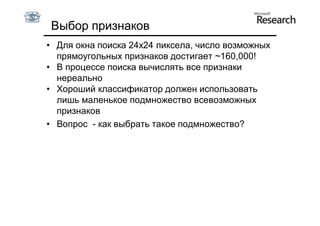 Выбор признаков
• Для окна поиска 24x24 пиксела, число возможных
  прямоугольных признаков достигает ~160,000!
• В процессе поиска вычислять все признаки
  нереально
• Хороший классификатор должен использовать
  лишь маленькое подмножество всевозможных
  признаков
• Вопрос - как выбрать такое подмножество?
 