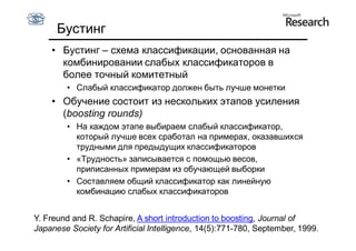 Бустинг
    • Бустинг – схема классификации, основанная на
      комбинировании слабых классификаторов в
      более точный комитетный
        • Слабый классификатор должен быть лучше монетки
    • Обучение состоит из нескольких этапов усиления
      (boosting rounds)
        • На каждом этапе выбираем слабый классификатор,
          который лучше всех сработал на примерах, оказавшихся
          трудными для предыдущих классификаторов
        • «Трудность» записывается с помощью весов,
          приписанных примерам из обучающей выборки
        • Составляем общий классификатор как линейную
          комбинацию слабых классификаторов


Y. Freund and R. Schapire, A short introduction to boosting, Journal of
Japanese Society for Artificial Intelligence, 14(5):771-780, September, 1999.
 
