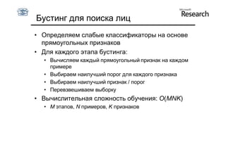 Бустинг для поиска лиц
• Определяем слабые классификаторы на основе
  прямоугольных признаков
• Для каждого этапа бустинга:
  • Вычисляем каждый прямоугольный признак на каждом
    примере
  • Выбираем наилучший порог для каждого признака
  • Выбираем наилучший признак / порог
  • Перевзвешиваем выборку
• Вычислительная сложность обучения: O(MNK)
  • M этапов, N примеров, K признаков
 
