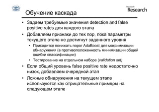 Обучение каскада
• Задаем требуемые значения detection and false
  positive rates для каждого этапа
• Добавляем признаки до тех пор, пока параметры
  текущего этапа не достигнут заданного уровня
   • Приходится понижать порог AdaBoost для максимизации
     обнаружения (в противоположенность минимизации общей
     ошибки классификации)
   • Тестирование на отдельном наборе (validation set)
• Если общий уровень false positive rate недостаточно
  низок, добавляем очередной этап
• Ложные обнаружения на текущем этапе
  используются как отрицательные примеры на
  следующем этапе
 