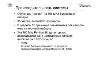 Производительность системы
• Обучение: “недели” на 466 MHz Sun рабочей
  станции
• 38 этапов, всего 6061 признаков
• В среднем 10 признаков оцениваются для каждого
  окна на тестовой выборке
• “На 700 Mhz Pentium III, детектор лиц
  обрабатывает одно изображение 384x288
  пикселов за 0.067 секунды”
  • 15 Hz
  • В 15 раз быстрее сравнимого по точности
    предшествующего метода (Rowley et al., 1998)
 